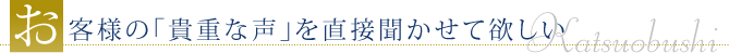 お客様の「貴著な声」を直接聞かせて欲しい