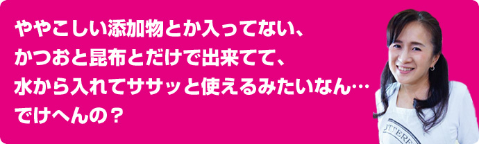 かおりんの本気だし　ややこしい添加物とか入ってない、かつおと昆布とだけで出来てて、水から入れてササッと使えるみたいなん…でけへんの？