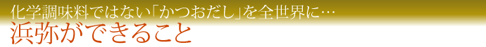 化学調味料ではない「かつおだし」を全世界に…　浜弥ができること