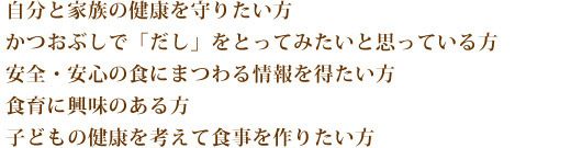 家族の健康を守りたい方、かつおぶしで「だし」をとってみたいと思っている方、安全・安心の食にまつわる情報を得たい方、食育に興味のある方、子どもの興味を考えて食事を作りたい方