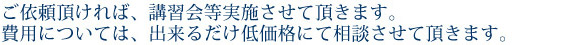 ご依頼いただければ、講習会等実施させていただきます。費用については、出来るだけ低価格にて相談させていただきます。